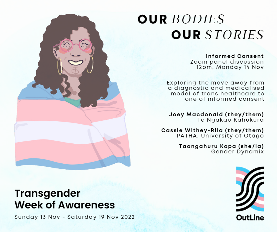 Graphic of a Pākehā trans woman with brown curly hair and pink glasses, smiling and wearing the transgender flag (blue, pink and white). OutLine logo in the trans flag colours. Text reads: Our Bodies, Our Stories. Informed Consent Zoom panel discussion, 12pm, Monday 14 Nov. Exploring the move away from a diagnostic and medicalised model of trans healthcare to one that is accessible and based on self-autonomy and informed consent. Joey Macdonald (they/them), Te Ngākau Kahukura. Cassie Withey-Rila (they/them), PATHA, University of Otago. Taongahuru Kopa (she/ia), Gender Dynamix. Transgender Week of Awareness, Sunday 13 Nov – Saturday 19 Nov 2022.