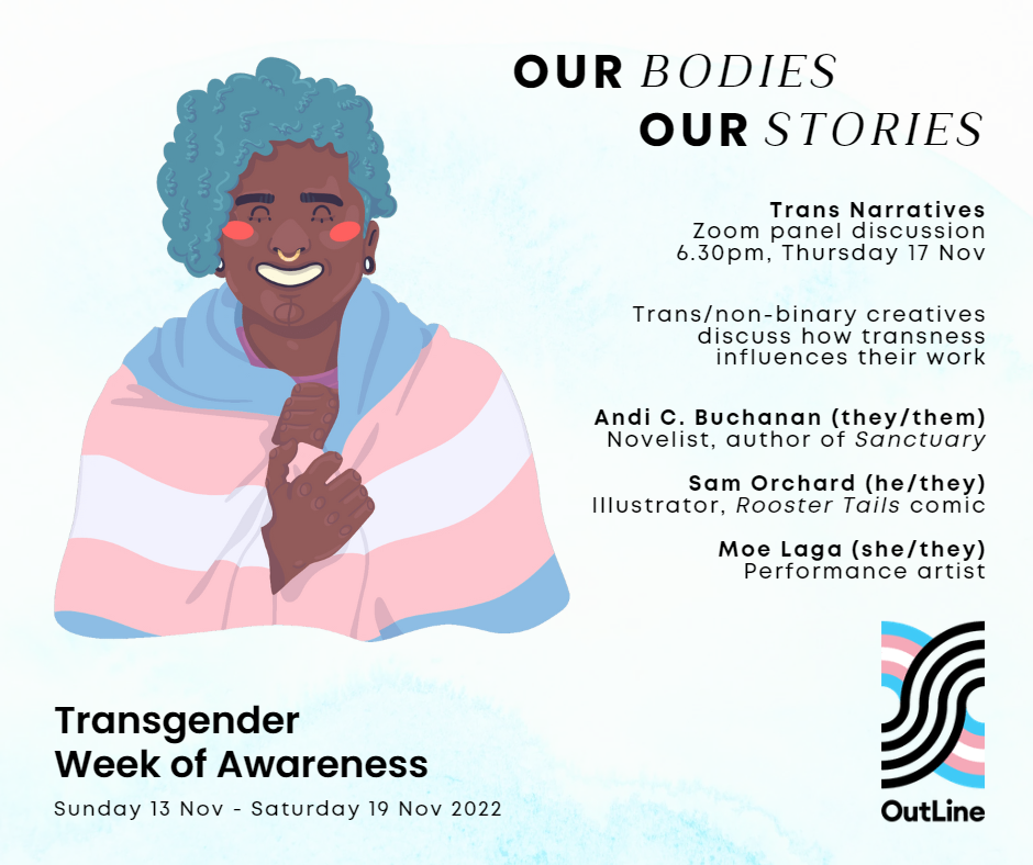 Graphic of a trans person of colour with curly blue hair and piercings, smiling and wearing the transgender flag (blue, pink and white). OutLine logo in the trans flag colours. Text reads: Our Bodies, Our Stories. Trans Narratives Zoom panel discussion, 6.30pm, Thursday 17 Nov. Trans/non-binary creatives discuss how transness influences their work, and read from their texts Andi C. Buchanan (they/them), Novelist, author of Sanctuary. Sam Orchard (he/they), Illustrator, Rooster Tails comic. Moe Laga (she/they), Performance artist. Transgender Week of Awareness, Sunday 13 Nov – Saturday 19 Nov 2022.